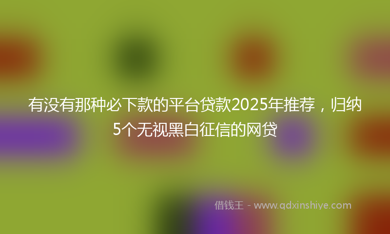 有没有那种必下款的平台贷款2025年推荐，归纳5个无视黑白征信的网贷