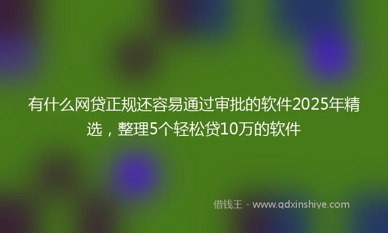 有什么网贷正规还容易通过审批的软件2025年精选，整理5个轻松贷10万的软件