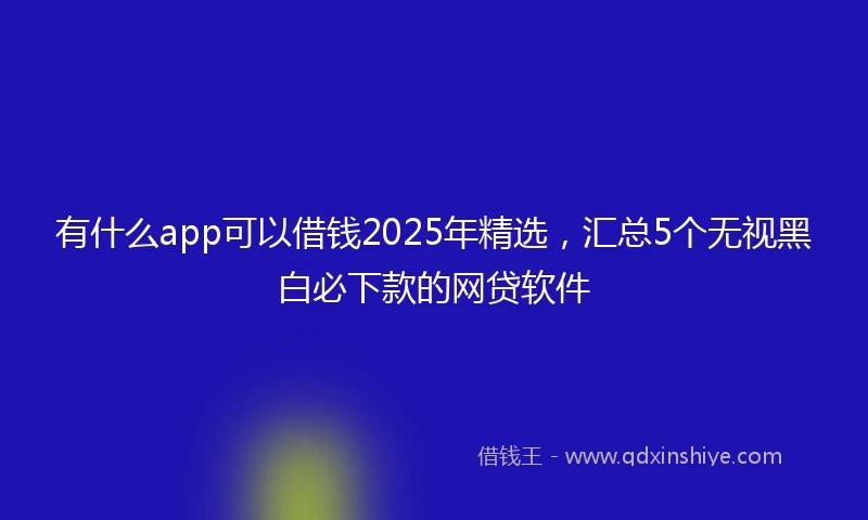 有什么app可以借钱2025年精选，汇总5个无视黑白必下款的网贷软件
