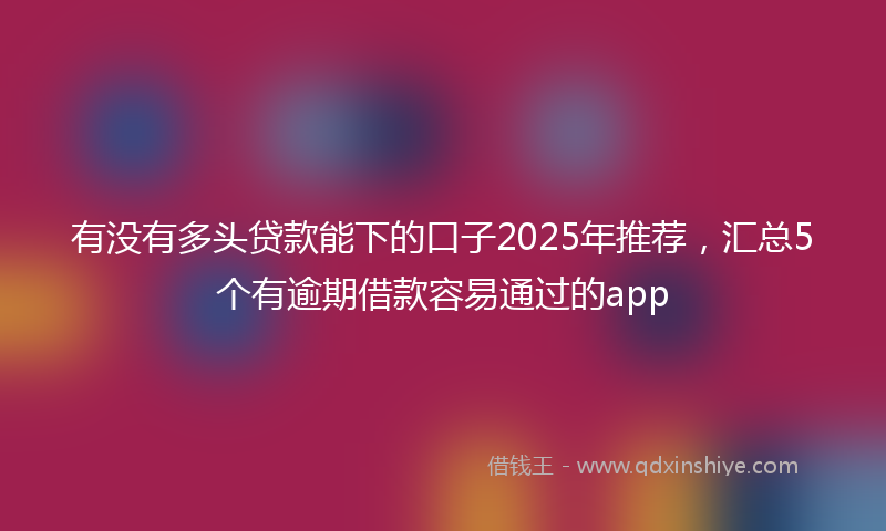 有没有多头贷款能下的口子2025年推荐，汇总5个有逾期借款容易通过的app