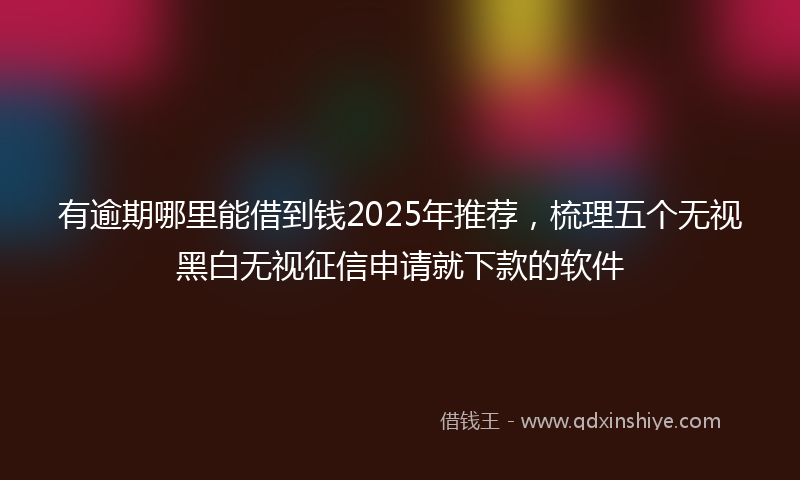 有逾期哪里能借到钱2025年推荐，梳理五个无视黑白无视征信申请就下款的软件