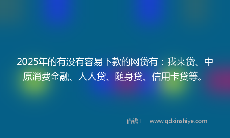 2025年的有没有容易下款的网贷有：我来贷、中原消费金融、人人贷、随身贷、信用卡贷等。