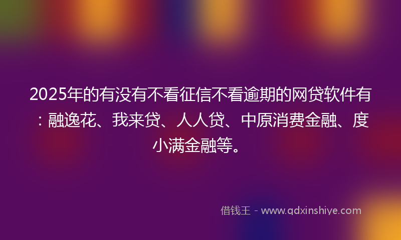 2025年的有没有不看征信不看逾期的网贷软件有：融逸花、我来贷、人人贷、中原消费金融、度小满金融等。