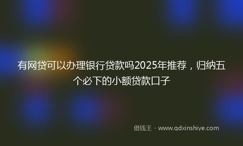有网贷可以办理银行贷款吗2025年推荐，归纳五个必下的小额贷款口子