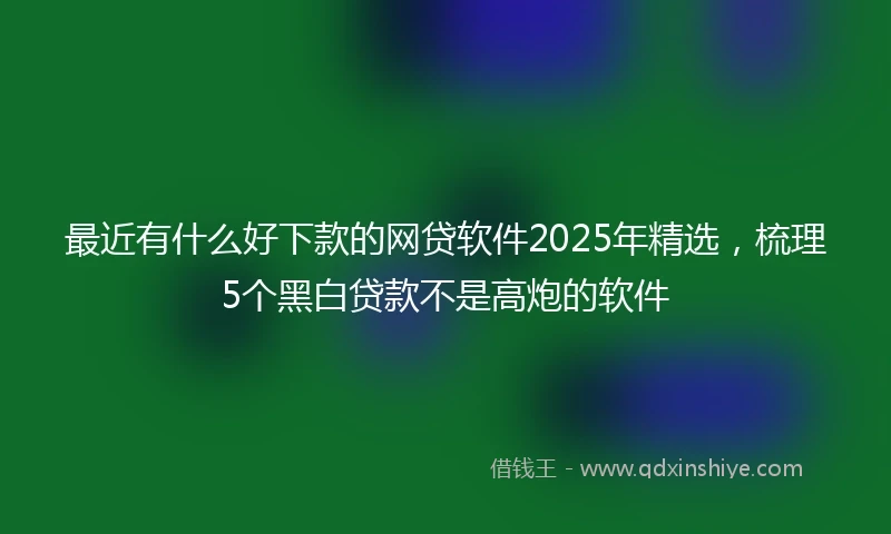 最近有什么好下款的网贷软件2025年精选，梳理5个黑白贷款不是高炮的软件