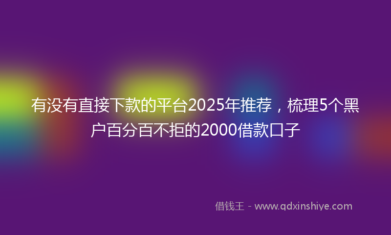 有没有直接下款的平台2025年推荐，梳理5个黑户百分百不拒的2000借款口子