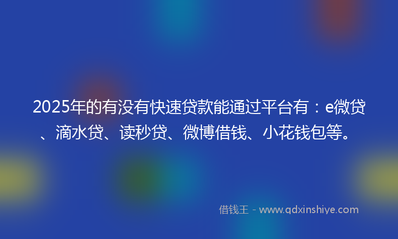 2025年的有没有快速贷款能通过平台有：e微贷、滴水贷、读秒贷、微博借钱、小花钱包等。