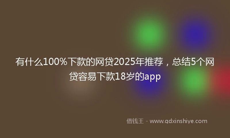 有什么100%下款的网贷2025年推荐，总结5个网贷容易下款18岁的app