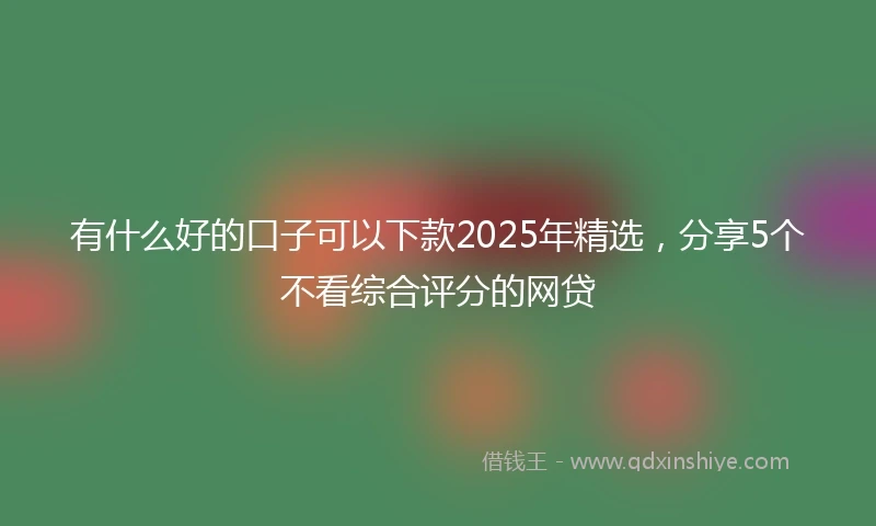 有什么好的口子可以下款2025年精选，分享5个不看综合评分的网贷
