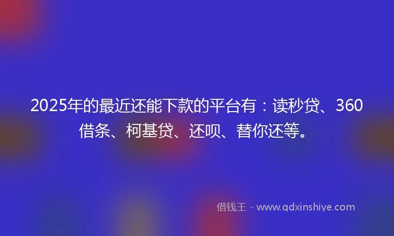2025年的最近还能下款的平台有：读秒贷、360借条、柯基贷、还呗、替你还等。