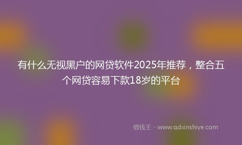 有什么无视黑户的网贷软件2025年推荐，整合五个网贷容易下款18岁的平台