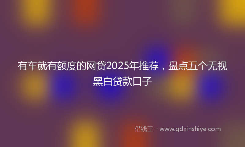 有车就有额度的网贷2025年推荐，盘点五个无视黑白贷款口子