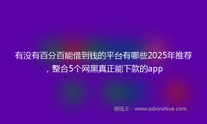 有没有百分百能借到钱的平台有哪些2025年推荐，整合5个网黑真正能下款的app