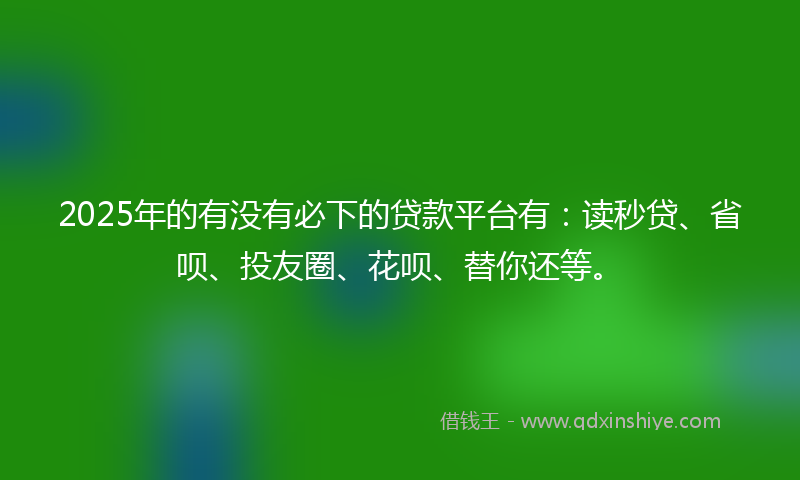 2025年的有没有必下的贷款平台有：读秒贷、省呗、投友圈、花呗、替你还等。