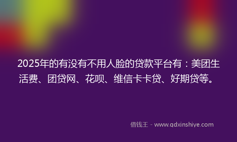 2025年的有没有不用人脸的贷款平台有：美团生活费、团贷网、花呗、维信卡卡贷、好期贷等。