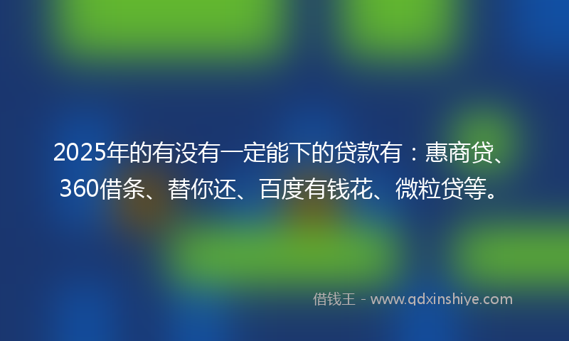 2025年的有没有一定能下的贷款有：惠商贷、360借条、替你还、百度有钱花、微粒贷等。