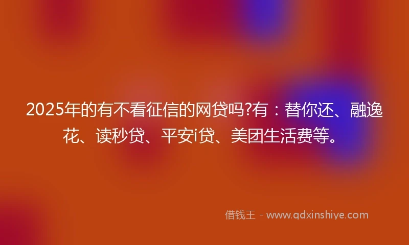 2025年的有不看征信的网贷吗?有：替你还、融逸花、读秒贷、平安i贷、美团生活费等。