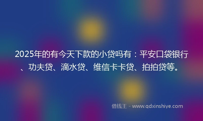 2025年的有今天下款的小贷吗有：平安口袋银行、功夫贷、滴水贷、维信卡卡贷、拍拍贷等。