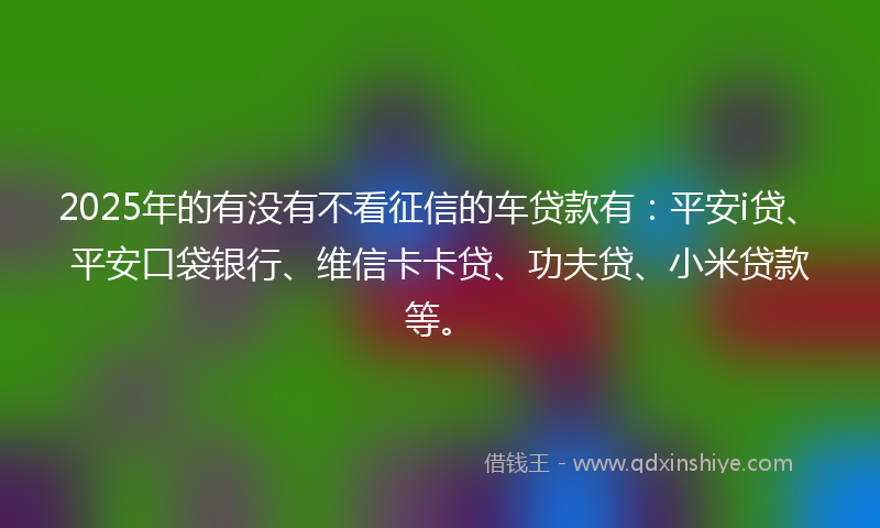 2025年的有没有不看征信的车贷款有：平安i贷、平安口袋银行、维信卡卡贷、功夫贷、小米贷款等。