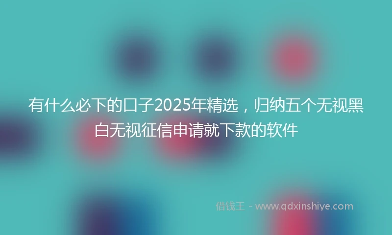 有什么必下的口子2025年精选，归纳五个无视黑白无视征信申请就下款的软件