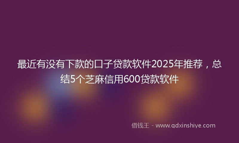 最近有没有下款的口子贷款软件2025年推荐，总结5个芝麻信用600贷款软件
