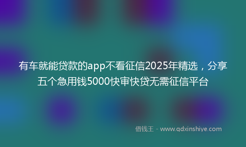 有车就能贷款的app不看征信2025年精选，分享五个急用钱5000快审快贷无需征信平台