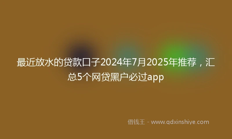 最近放水的贷款口子2024年7月2025年推荐，汇总5个网贷黑户必过app