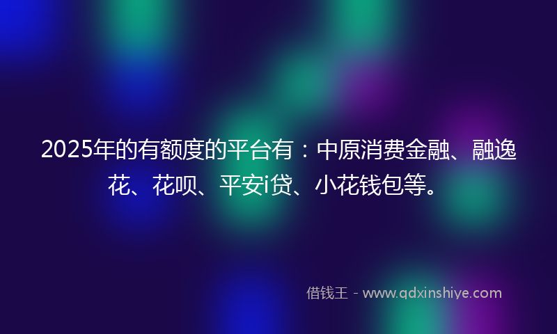 2025年的有额度的平台有：中原消费金融、融逸花、花呗、平安i贷、小花钱包等。