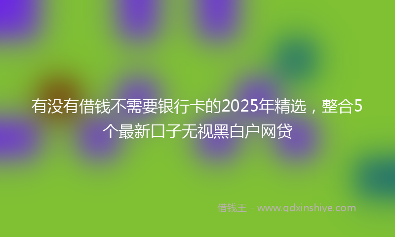 有没有借钱不需要银行卡的2025年精选，整合5个最新口子无视黑白户网贷