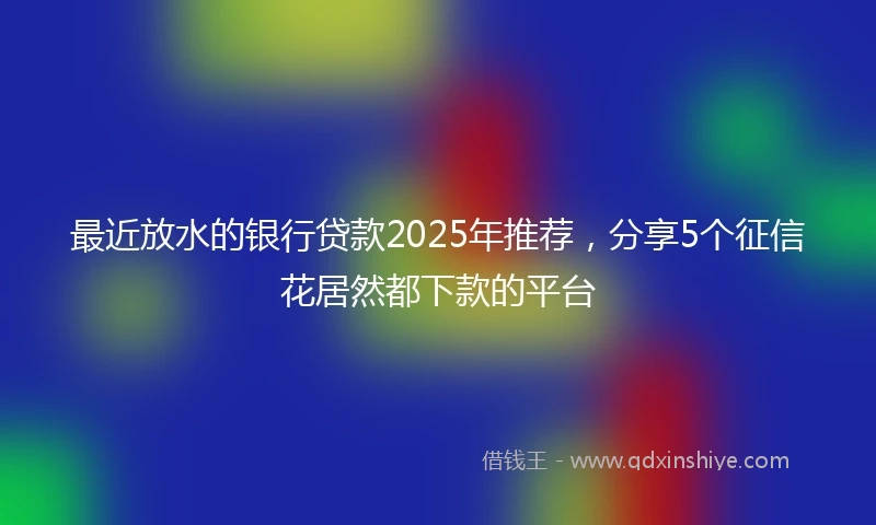 最近放水的银行贷款2025年推荐，分享5个征信花居然都下款的平台