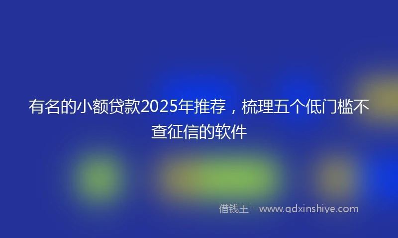 有名的小额贷款2025年推荐，梳理五个低门槛不查征信的软件