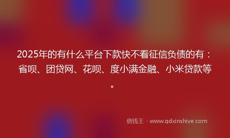 2025年的有什么平台下款快不看征信负债的有：省呗、团贷网、花呗、度小满金融、小米贷款等。