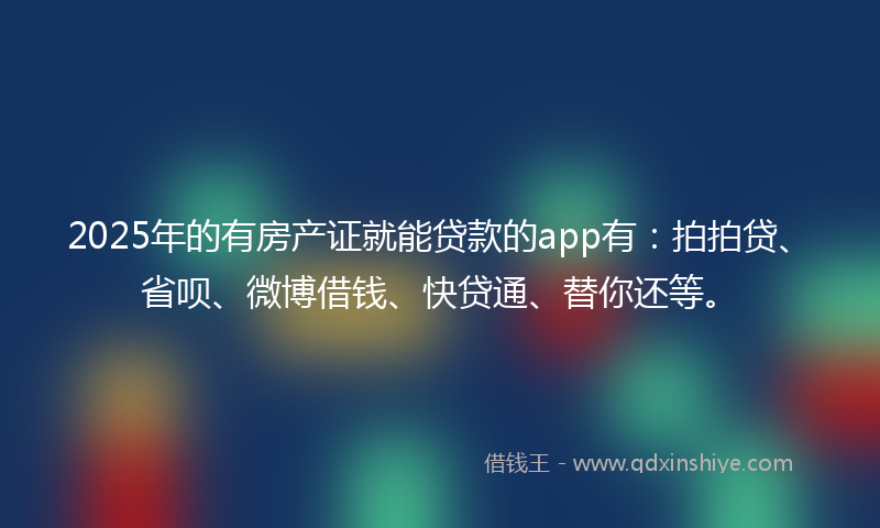 2025年的有房产证就能贷款的app有：拍拍贷、省呗、微博借钱、快贷通、替你还等。