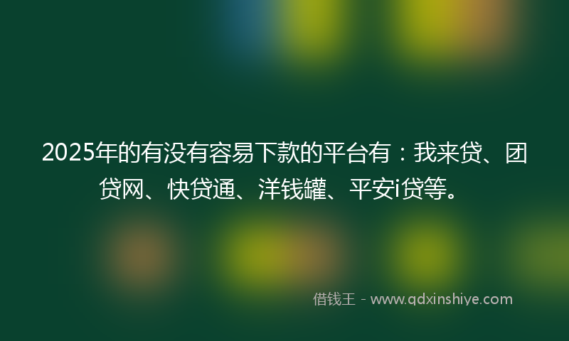 2025年的有没有容易下款的平台有：我来贷、团贷网、快贷通、洋钱罐、平安i贷等。