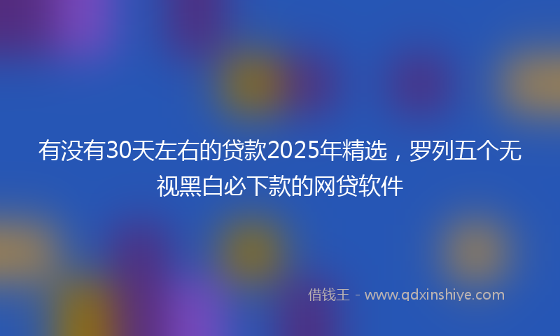 有没有30天左右的贷款2025年精选，罗列五个无视黑白必下款的网贷软件