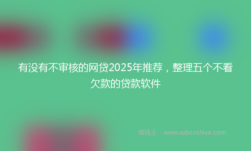 有没有不审核的网贷2025年推荐，整理五个不看欠款的贷款软件
