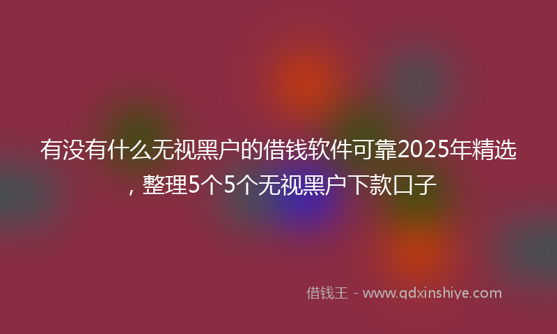 有没有什么无视黑户的借钱软件可靠2025年精选，整理5个5个无视黑户下款口子