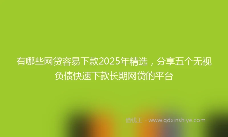 有哪些网贷容易下款2025年精选，分享五个无视负债快速下款长期网贷的平台