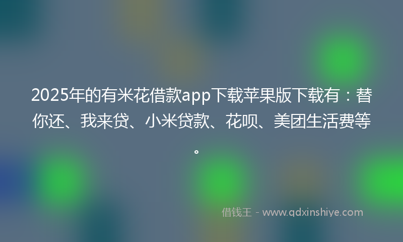2025年的有米花借款app下载苹果版下载有：替你还、我来贷、小米贷款、花呗、美团生活费等。