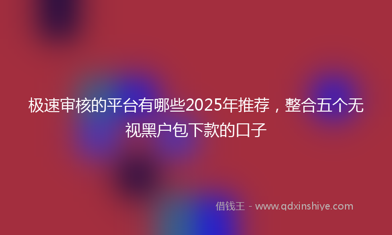 极速审核的平台有哪些2025年推荐，整合五个无视黑户包下款的口子