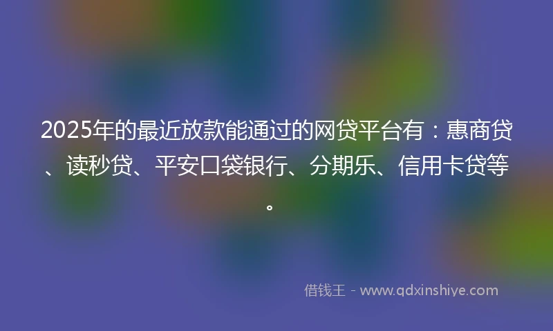 2025年的最近放款能通过的网贷平台有：惠商贷、读秒贷、平安口袋银行、分期乐、信用卡贷等。