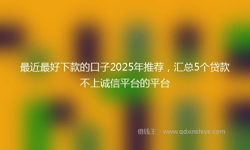 最近最好下款的口子2025年推荐,汇总5个贷款不上诚信平台的平台