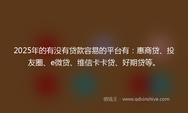 2025年的有没有贷款容易的平台有：惠商贷、投友圈、e微贷、维信卡卡贷、好期贷等。