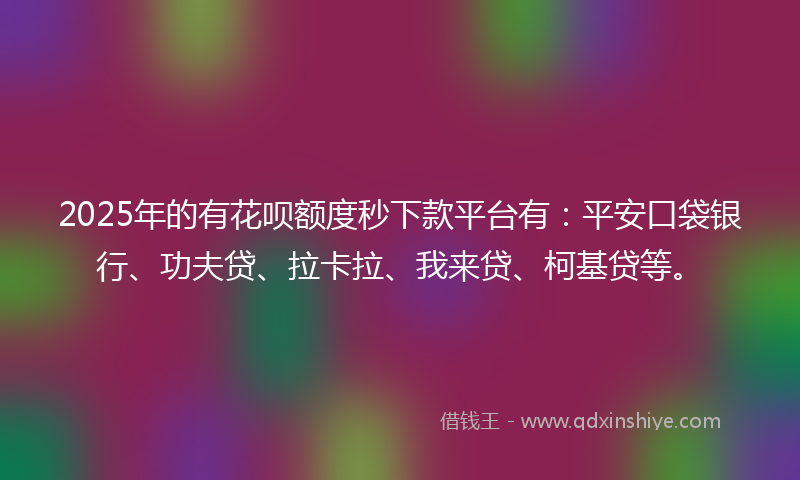 2025年的有花呗额度秒下款平台有：平安口袋银行、功夫贷、拉卡拉、我来贷、柯基贷等。
