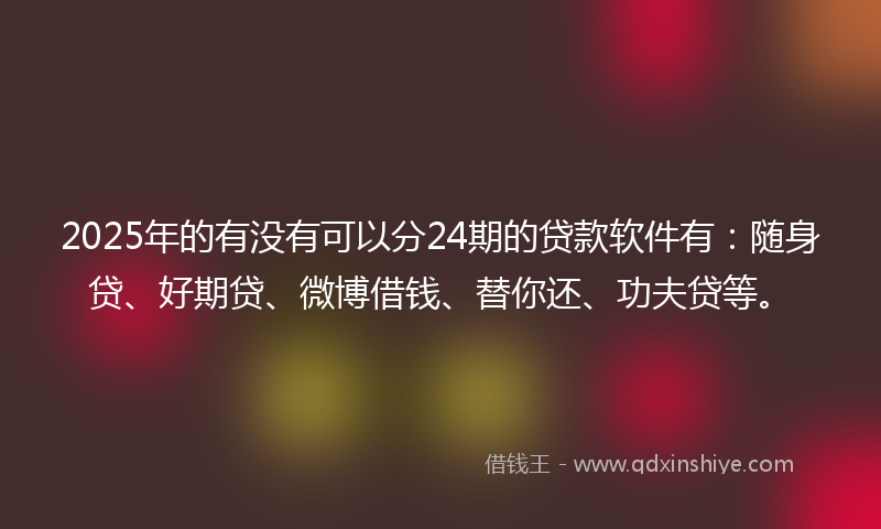 2025年的有没有可以分24期的贷款软件有：随身贷、好期贷、微博借钱、替你还、功夫贷等。