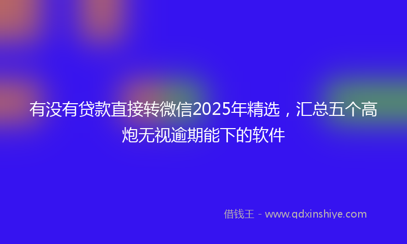 有没有贷款直接转微信2025年精选，汇总五个高炮无视逾期能下的软件