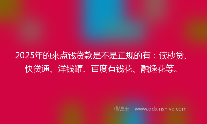 2025年的来点钱贷款是不是正规的有：读秒贷、快贷通、洋钱罐、百度有钱花、融逸花等。