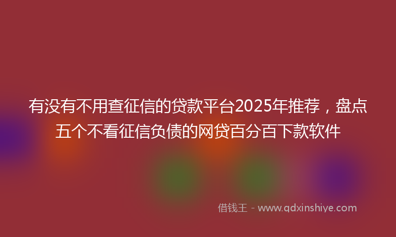 有没有不用查征信的贷款平台2025年推荐，盘点五个不看征信负债的网贷百分百下款软件