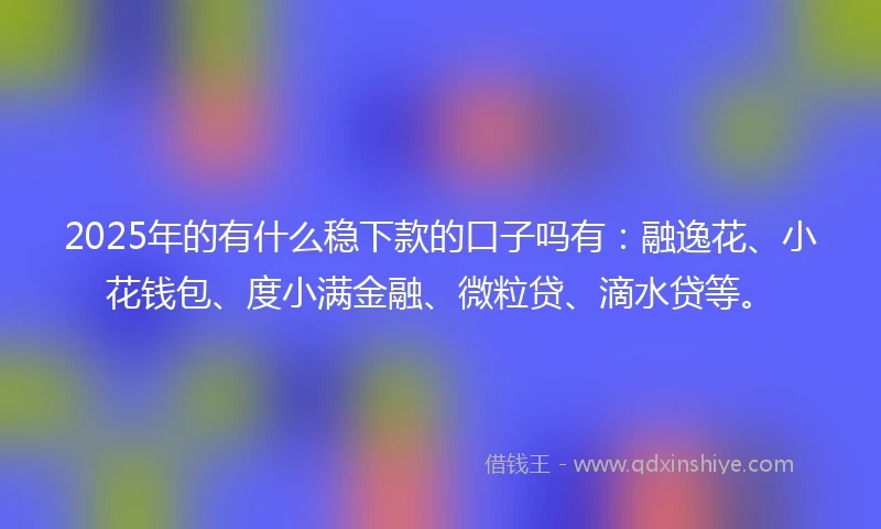 2025年的有什么稳下款的口子吗有：融逸花、小花钱包、度小满金融、微粒贷、滴水贷等。