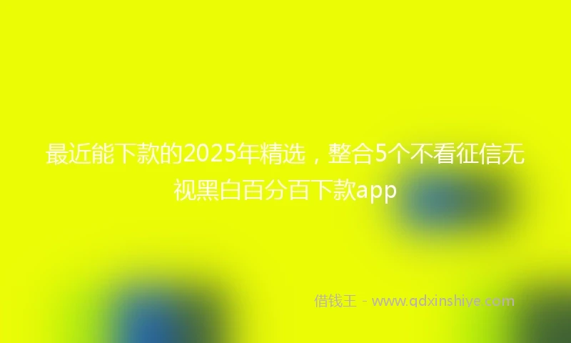 最近能下款的2025年精选，整合5个不看征信无视黑白百分百下款app